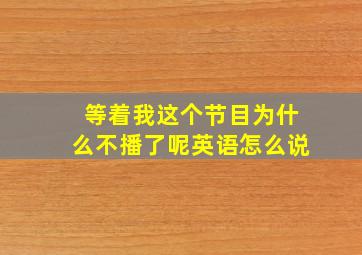 等着我这个节目为什么不播了呢英语怎么说