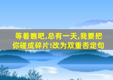 等着瞧吧,总有一天,我要把你碰成碎片!改为双重否定句