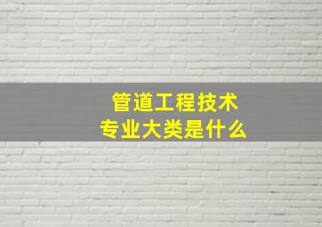 管道工程技术专业大类是什么