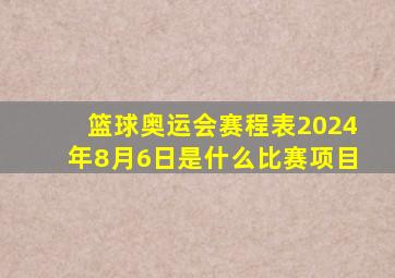 篮球奥运会赛程表2024年8月6日是什么比赛项目