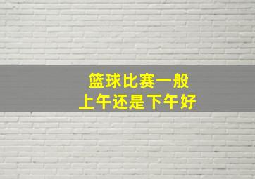 篮球比赛一般上午还是下午好