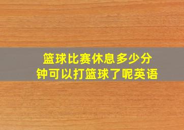 篮球比赛休息多少分钟可以打篮球了呢英语