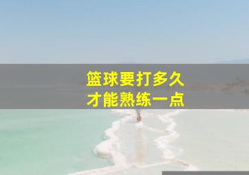 篮球要打多久才能熟练一点