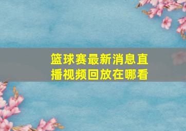 篮球赛最新消息直播视频回放在哪看