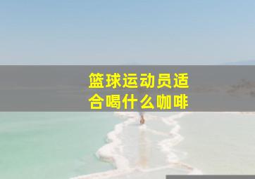 篮球运动员适合喝什么咖啡