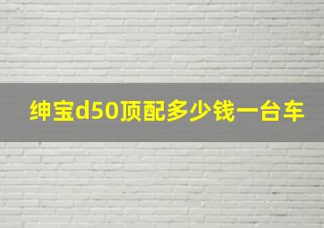 绅宝d50顶配多少钱一台车