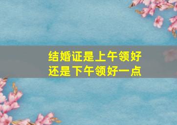 结婚证是上午领好还是下午领好一点