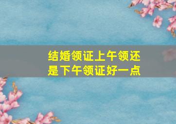 结婚领证上午领还是下午领证好一点