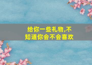 给你一些礼物,不知道你会不会喜欢