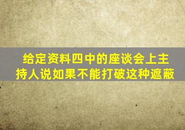 给定资料四中的座谈会上主持人说如果不能打破这种遮蔽