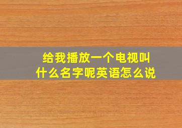 给我播放一个电视叫什么名字呢英语怎么说