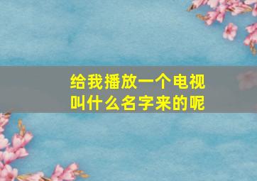 给我播放一个电视叫什么名字来的呢