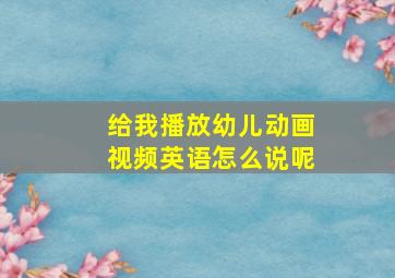 给我播放幼儿动画视频英语怎么说呢