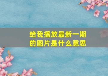 给我播放最新一期的图片是什么意思