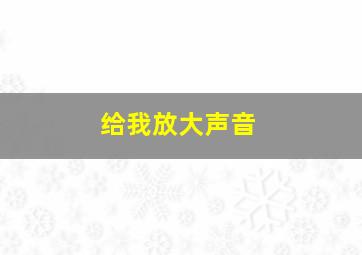 给我放大声音