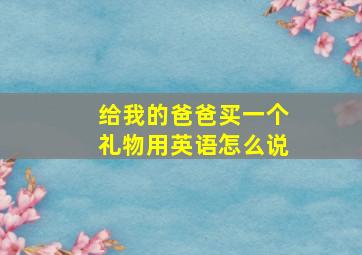 给我的爸爸买一个礼物用英语怎么说