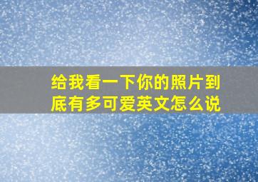 给我看一下你的照片到底有多可爱英文怎么说