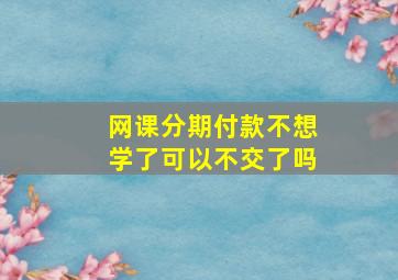 网课分期付款不想学了可以不交了吗