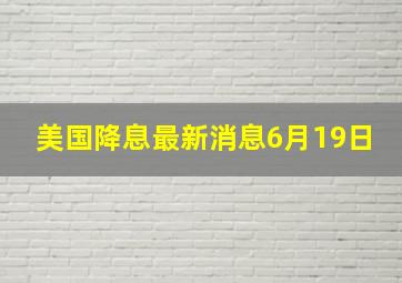 美国降息最新消息6月19日