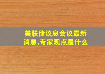 美联储议息会议最新消息,专家观点是什么