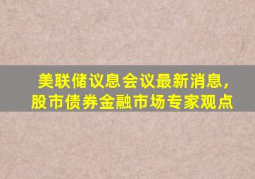 美联储议息会议最新消息,股市债券金融市场专家观点