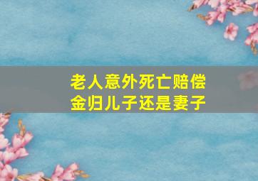 老人意外死亡赔偿金归儿子还是妻子