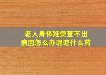 老人身体难受查不出病因怎么办呢吃什么药