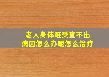 老人身体难受查不出病因怎么办呢怎么治疗