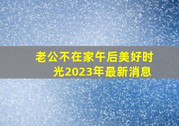 老公不在家午后美好时光2023年最新消息