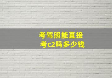 考驾照能直接考c2吗多少钱