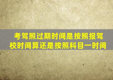 考驾照过期时间是按照报驾校时间算还是按照科目一时间