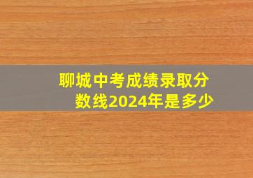 聊城中考成绩录取分数线2024年是多少