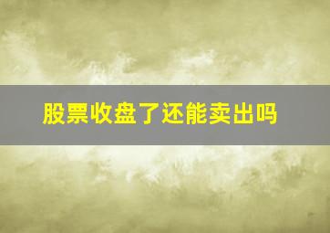 股票收盘了还能卖出吗