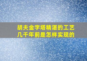 胡夫金字塔精湛的工艺几千年前是怎样实现的