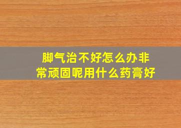 脚气治不好怎么办非常顽固呢用什么药膏好