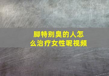 脚特别臭的人怎么治疗女性呢视频