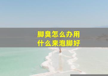 脚臭怎么办用什么来泡脚好