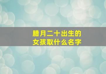 腊月二十出生的女孩取什么名字