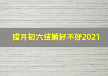 腊月初六结婚好不好2021