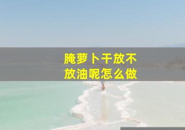 腌萝卜干放不放油呢怎么做