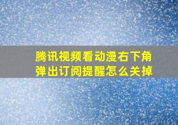 腾讯视频看动漫右下角弹出订阅提醒怎么关掉