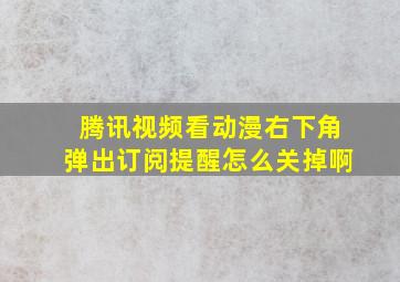 腾讯视频看动漫右下角弹出订阅提醒怎么关掉啊