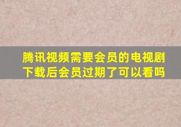 腾讯视频需要会员的电视剧下载后会员过期了可以看吗