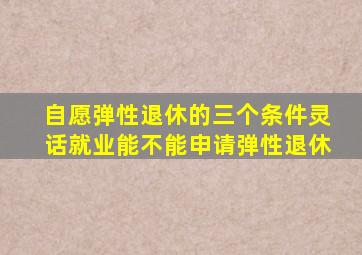 自愿弹性退休的三个条件灵话就业能不能申请弹性退休