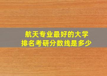 航天专业最好的大学排名考研分数线是多少