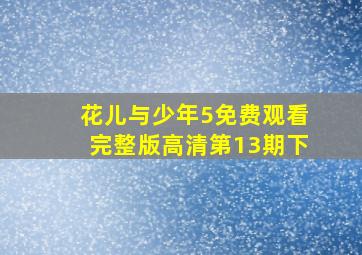 花儿与少年5免费观看完整版高清第13期下