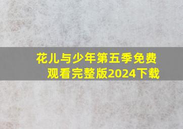 花儿与少年第五季免费观看完整版2024下载