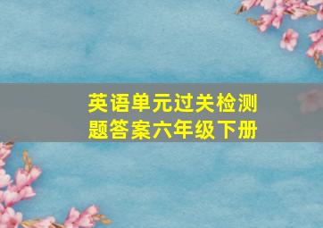 英语单元过关检测题答案六年级下册