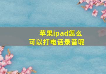 苹果ipad怎么可以打电话录音呢