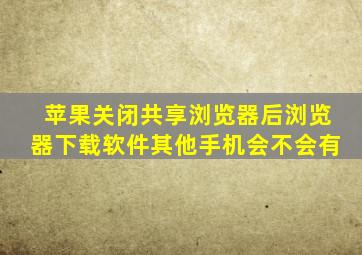 苹果关闭共享浏览器后浏览器下载软件其他手机会不会有